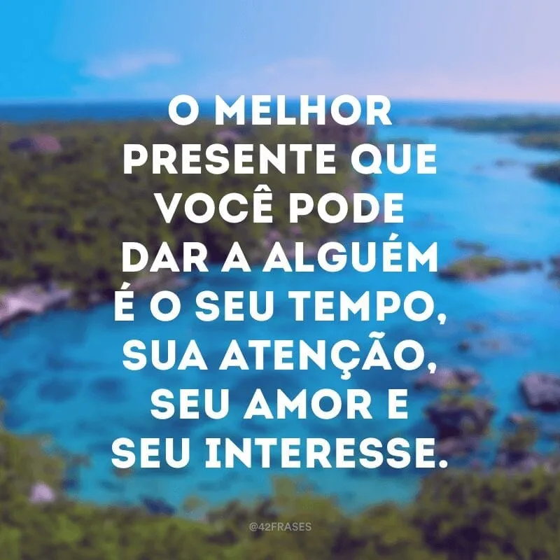 O melhor presente que você pode dar a alguém é o seu tempo, sua atenção, seu amor e seu interesse.