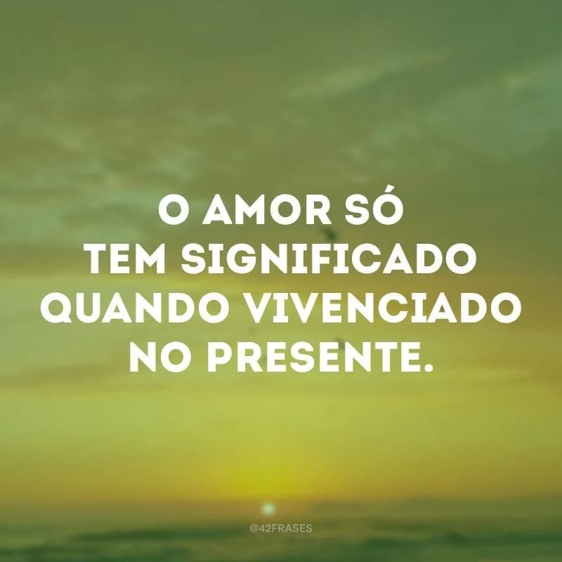 O amor só tem significado quando vivenciado no presente.