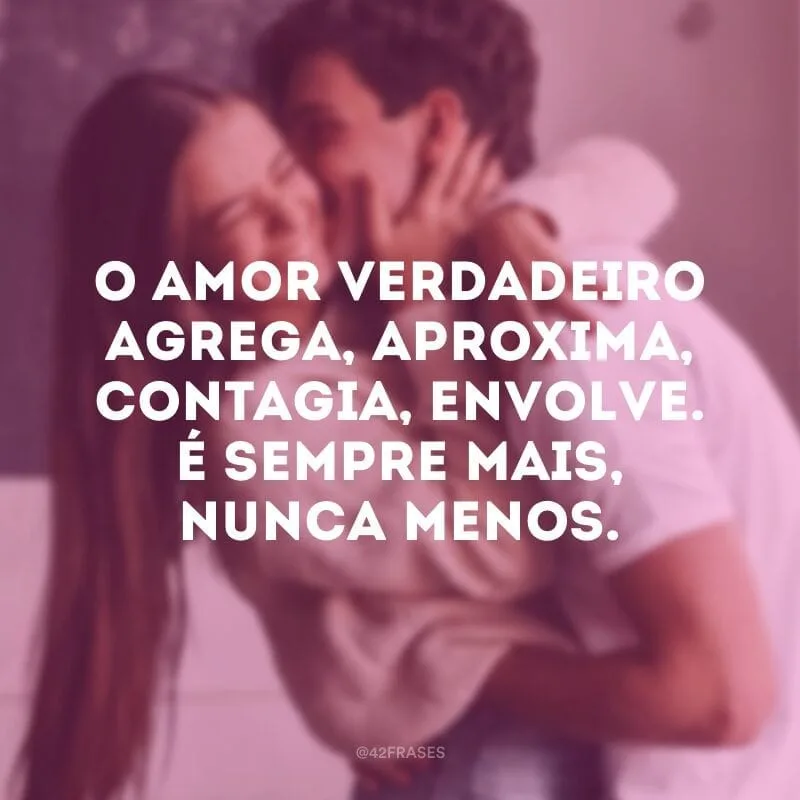 O amor verdadeiro agrega, aproxima, contagia, envolve. É sempre mais, nunca menos.