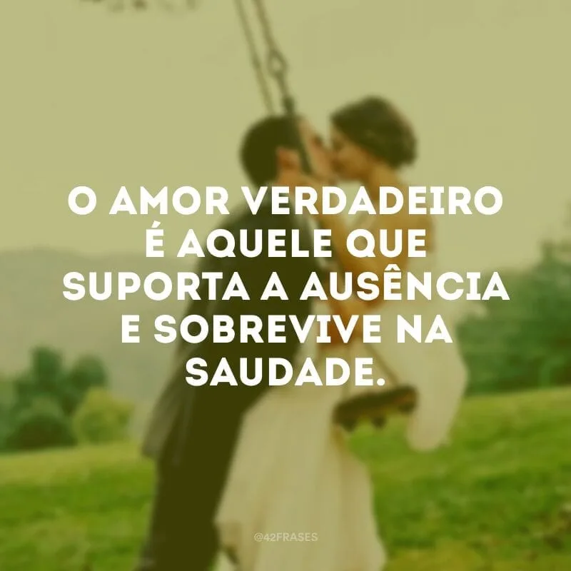 O amor verdadeiro é aquele que suporta a ausência e sobrevive na saudade.
