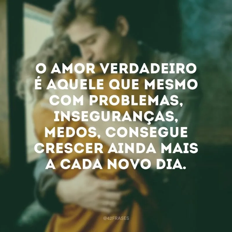 O amor verdadeiro é aquele que mesmo com problemas, inseguranças, medos, consegue crescer ainda mais a cada novo dia.