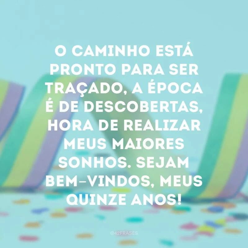 O caminho está pronto para ser traçado, a época é de descobertas, hora de realizar meus maiores sonhos. Sejam bem-vindos, meus quinze anos!