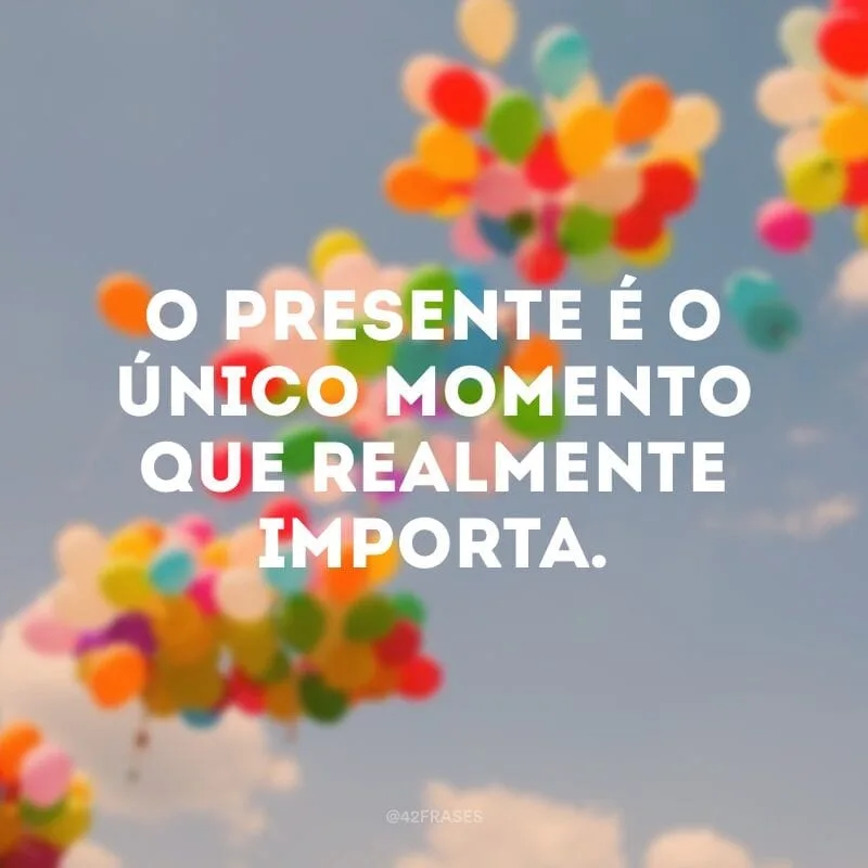 O presente é o único momento que realmente importa. 