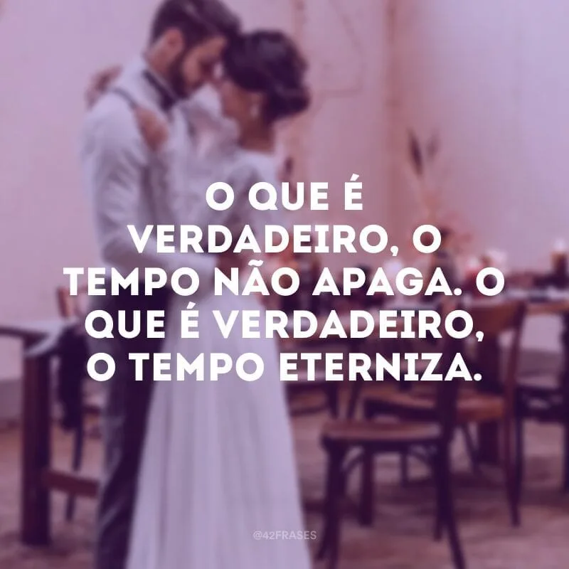 O que é verdadeiro, o tempo não apaga. O que é verdadeiro, o tempo eterniza.