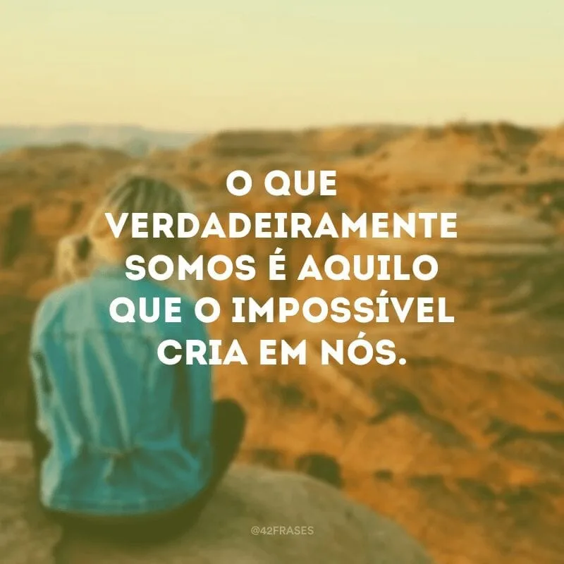 O que verdadeiramente somos é aquilo que o impossível cria em nós.