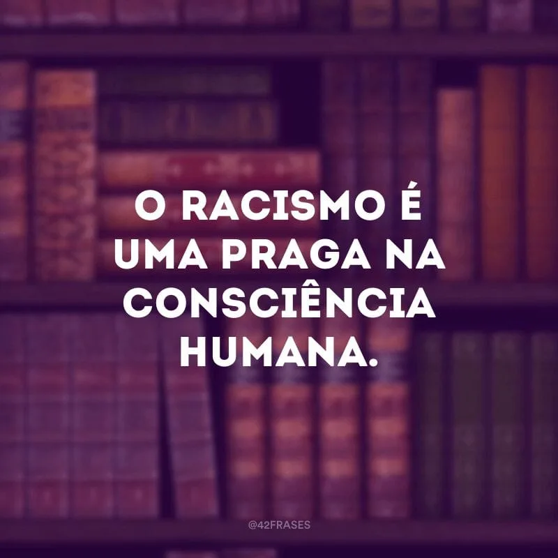 O racismo é uma praga na consciência humana. A ideia de que qualquer pessoa pode ser inferior a outra, a ponto de aqueles que se consideram superiores definirem e tratarem o resto como subumanos, nega a humanidade mesmo àqueles que se elevam ao status de deuses.