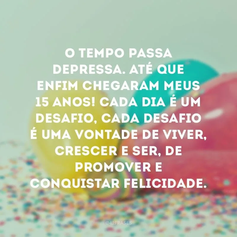 O tempo passa depressa. Até que enfim chegaram meus 15 anos! Cada dia é um desafio, cada desafio é uma vontade de viver, crescer e ser, de promover e conquistar felicidade.