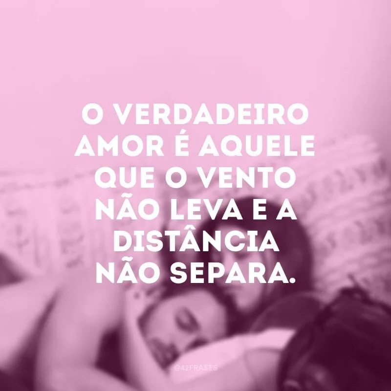 O verdadeiro amor é aquele que o vento não leva e a distância não separa.