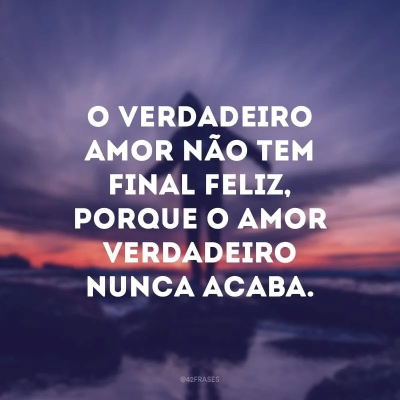 O verdadeiro amor não tem final feliz, porque o amor verdadeiro nunca acaba.