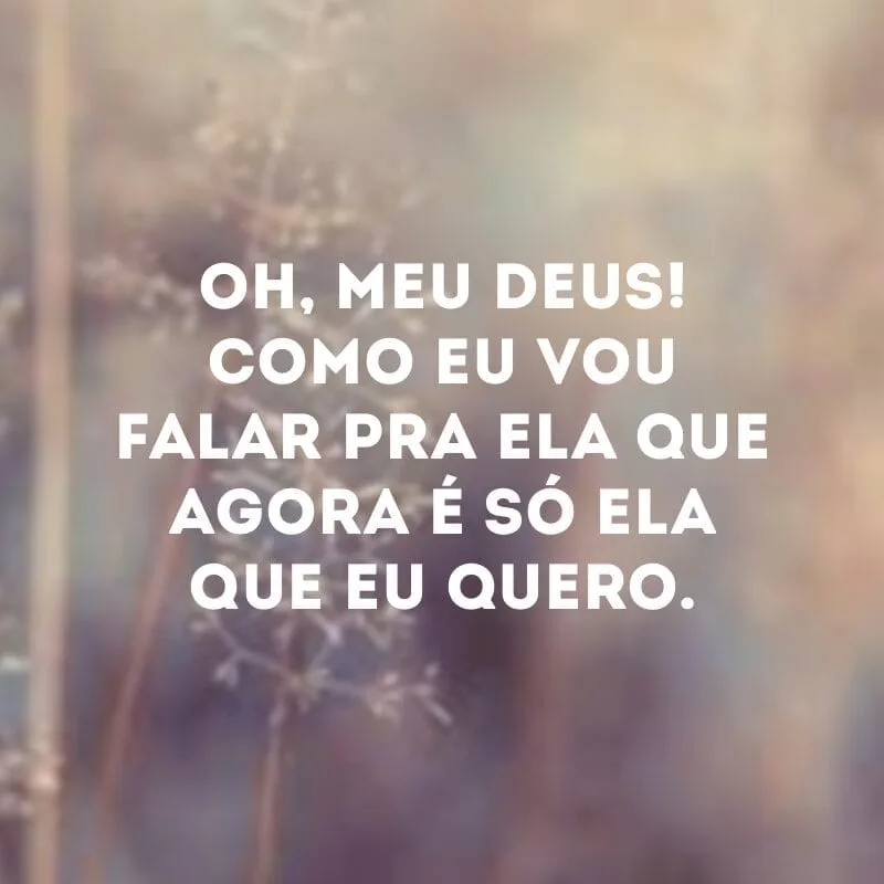 Oh, meu Deus! Como eu vou falar pra ela que agora é só ela que eu quero.