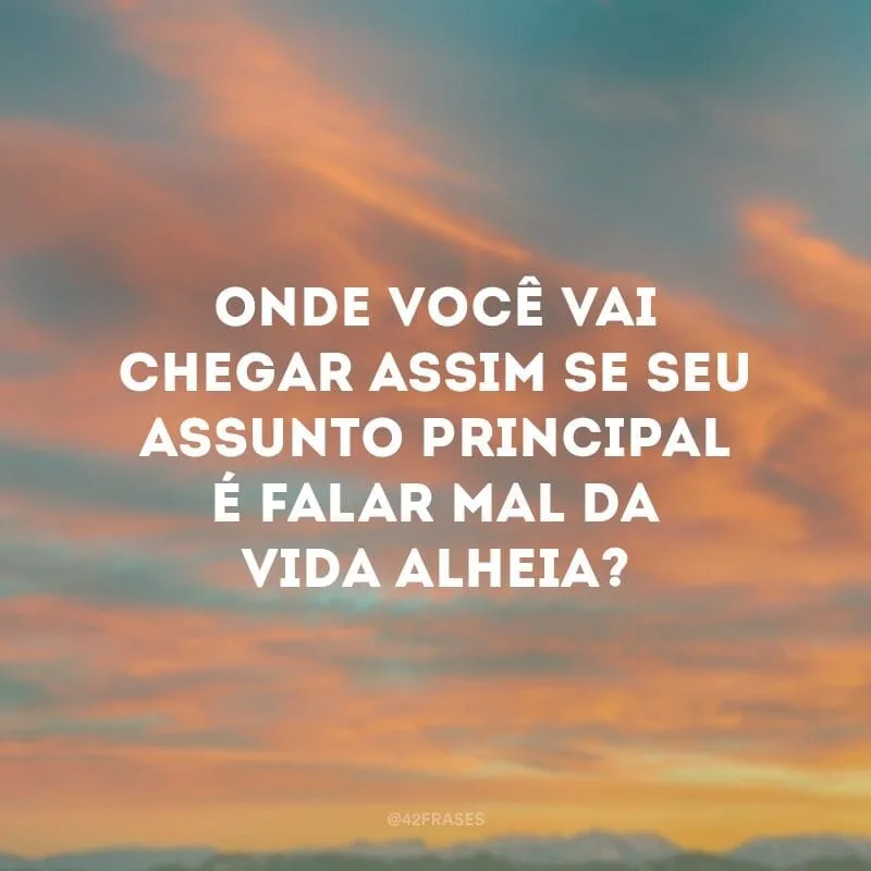 Onde você vai chegar assim se seu assunto principal é falar mal da vida alheia? 