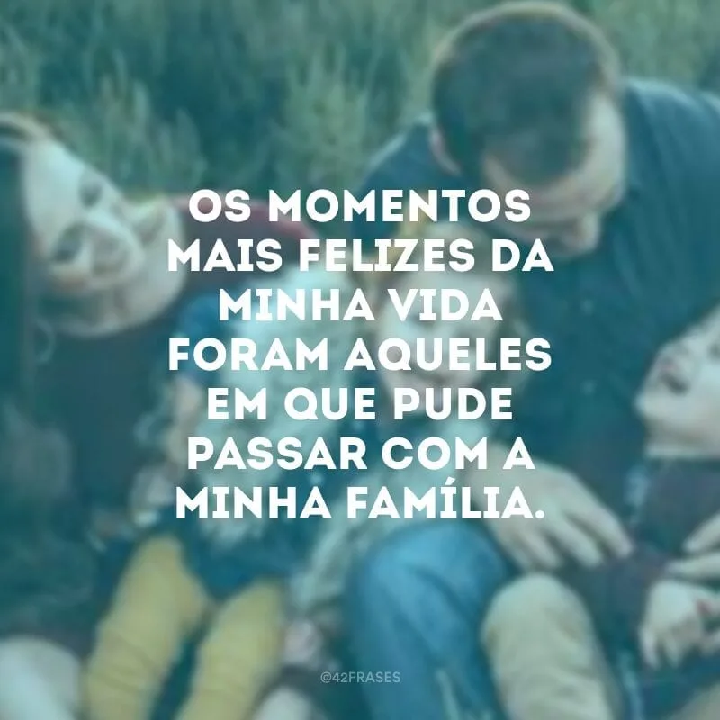 Os momentos mais felizes da minha vida foram aqueles em que pude passar com a minha família.