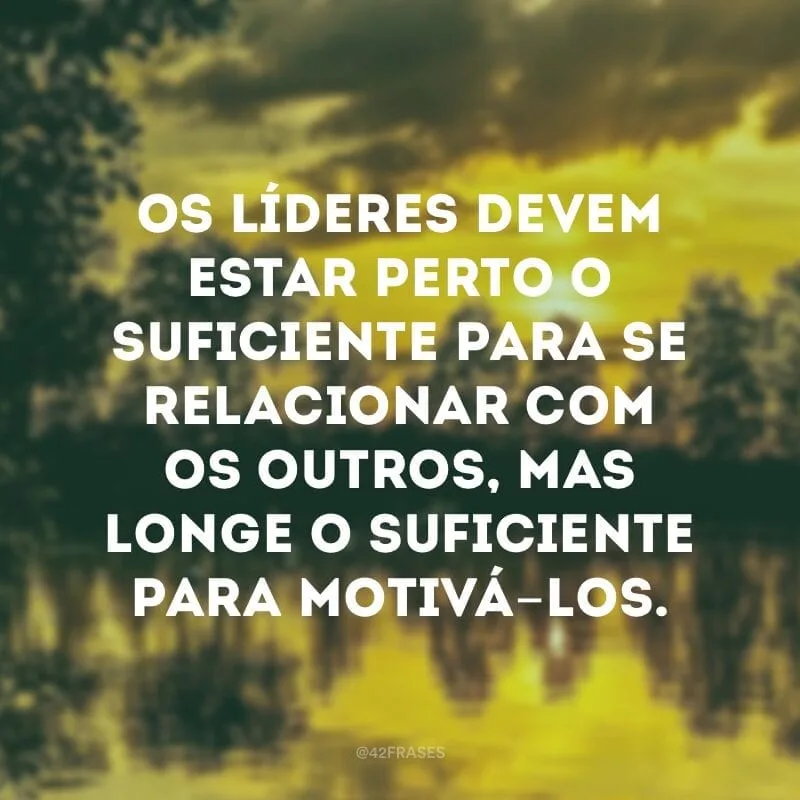 Os líderes devem estar perto o suficiente para se relacionar com os outros, mas longe o suficiente para motivá-los.