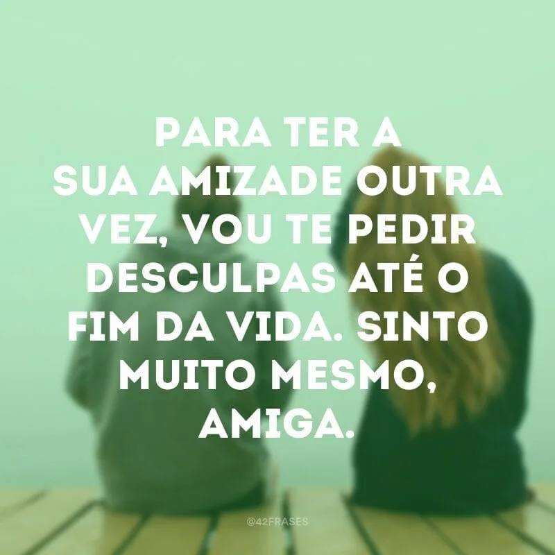 Para ter a sua amizade outra vez, vou te pedir desculpas até o fim da vida. Sinto muito mesmo, amiga.