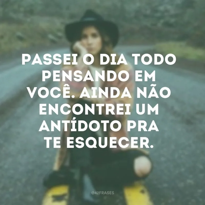 Passei o dia todo pensando em você. Ainda não encontrei um antídoto pra te esquecer.