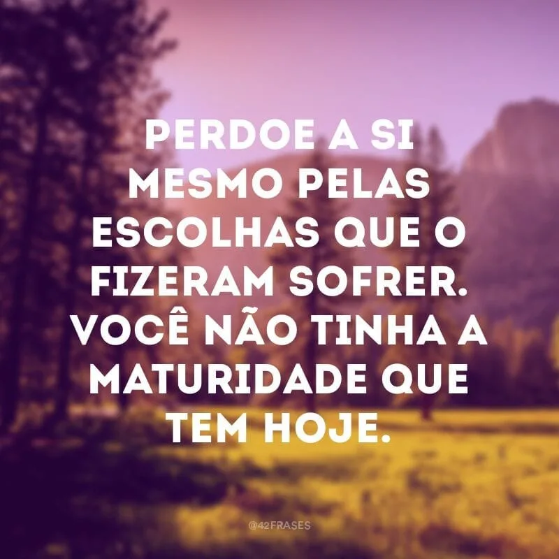 Perdoe a si mesmo pelas escolhas que o fizeram sofrer. Você não tinha a maturidade que tem hoje.