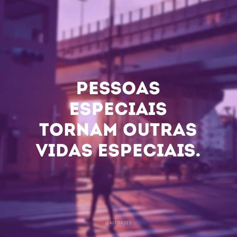Pessoas especiais tornam outras vidas especiais.