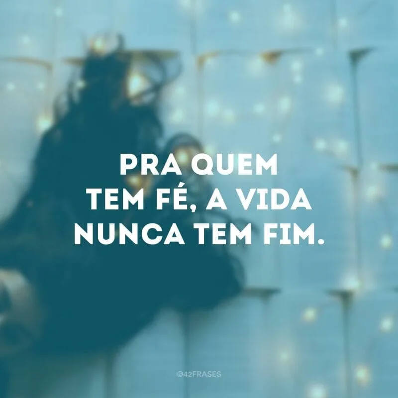 Pra quem tem fé, a vida nunca tem fim.