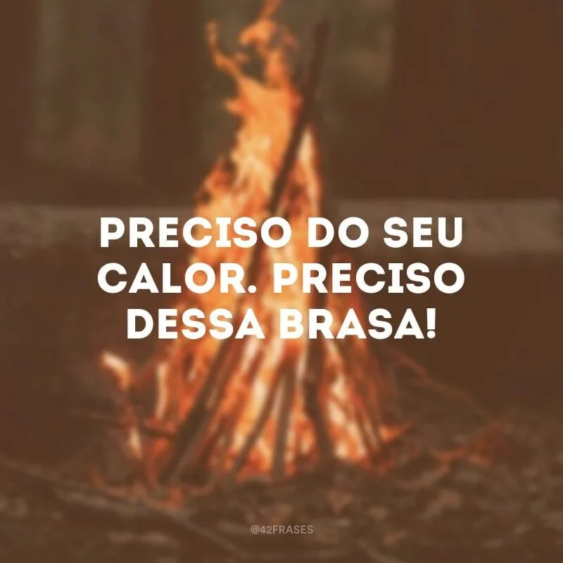 Preciso do seu calor. Preciso dessa brasa!