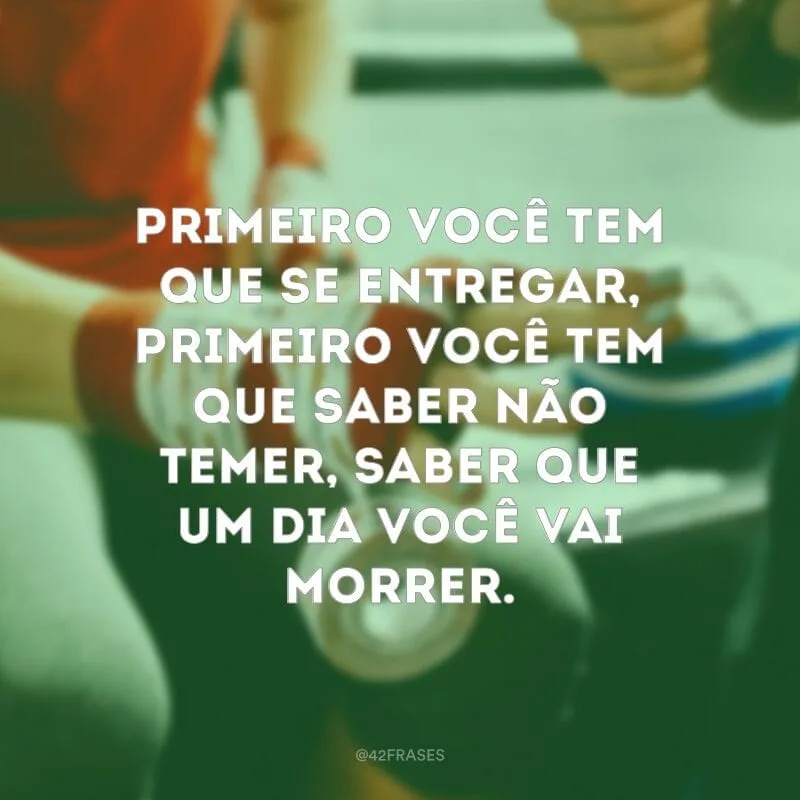Primeiro você tem que se entregar, primeiro você tem que saber não temer, saber que um dia você vai morrer.