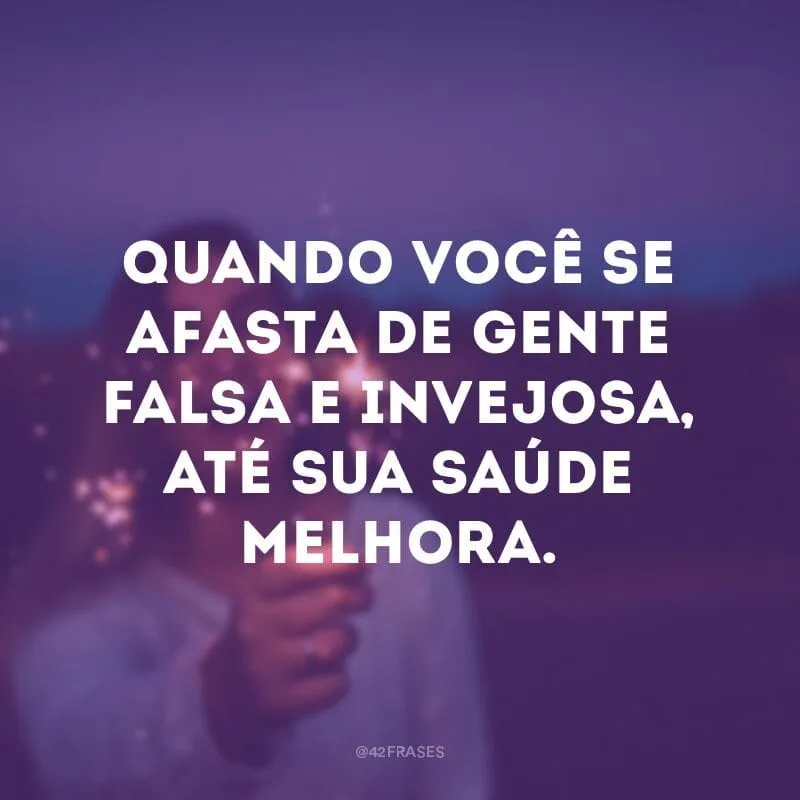 Quando você se afasta de gente falsa e invejosa, até sua saúde melhora.