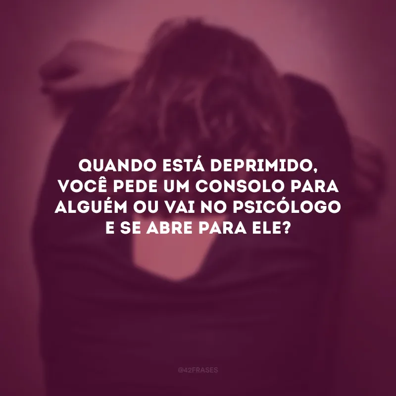 Quando está deprimido, você pede um consolo para alguém ou vai no psicólogo e se abre para ele?