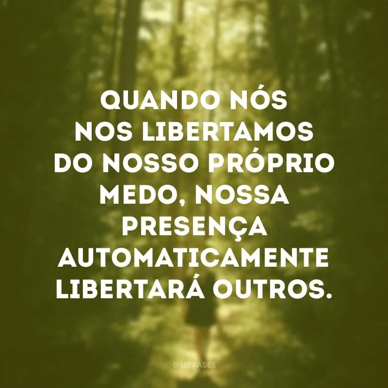 Quando nós nos libertamos do nosso próprio medo, nossa presença automaticamente libertará outros.
