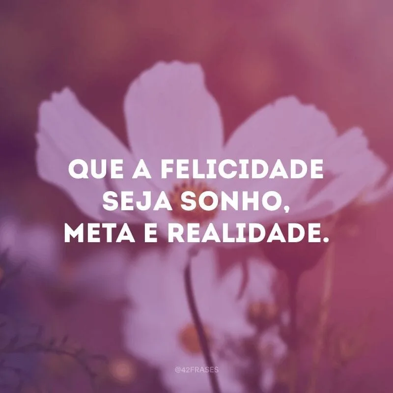 Que a felicidade seja sonho, meta e realidade.