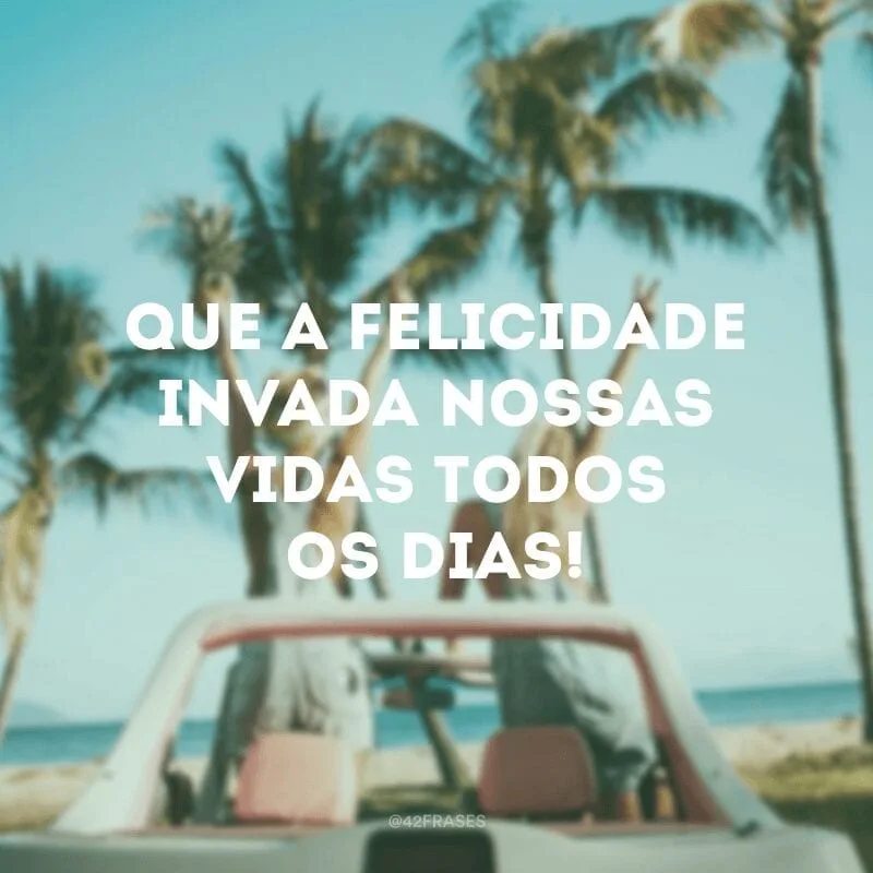 Que a felicidade invada nossas vidas todos os dias!