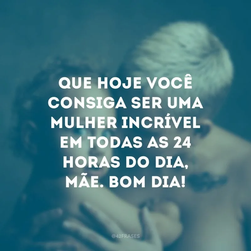 Que hoje você consiga ser uma mulher incrível em todas as 24 horas do dia, mãe. Bom dia!