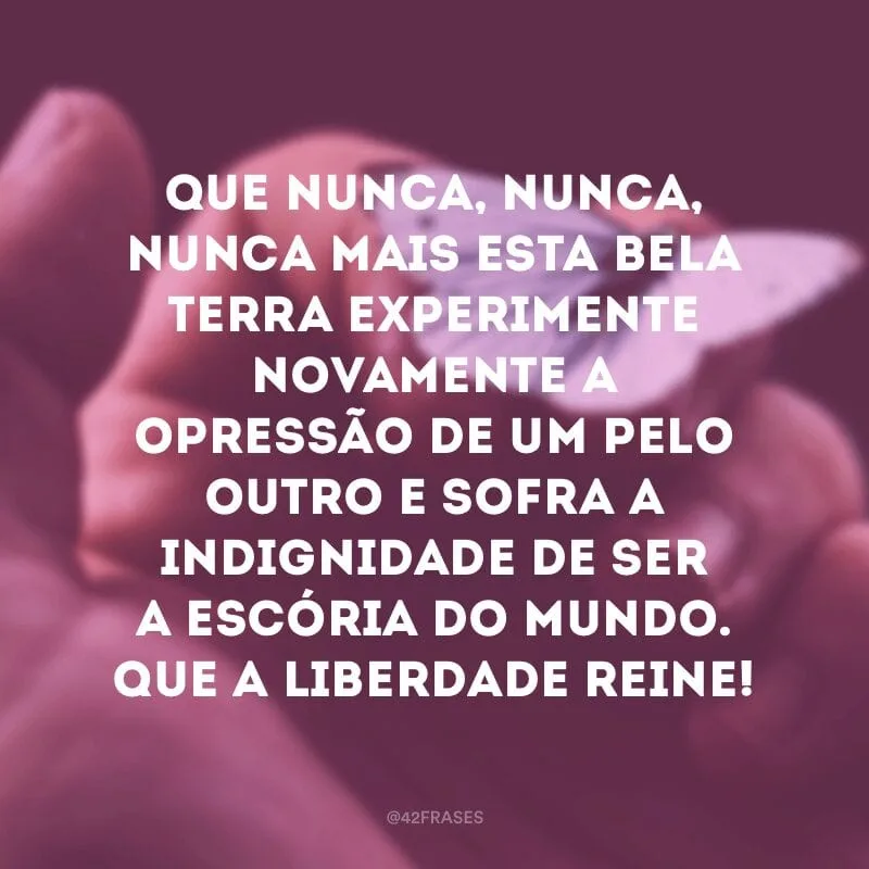 Que nunca, nunca, nunca mais esta bela terra experimente novamente a opressão de um pelo outro e sofra a indignidade de ser a escória do mundo. Que a liberdade reine!