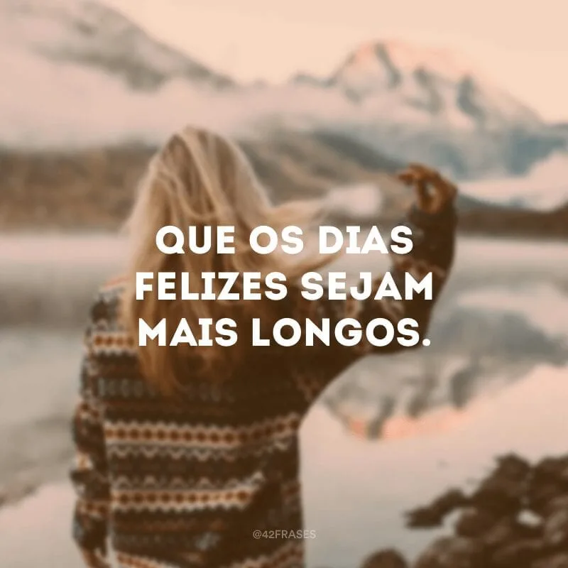 Que os dias felizes sejam mais longos.