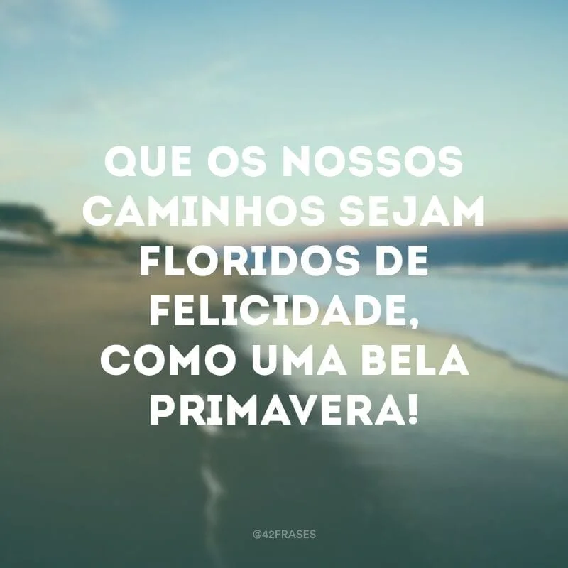 Que os nossos caminhos sejam floridos de felicidade, como uma bela primavera!