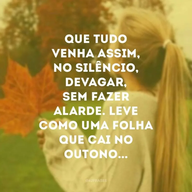 Que tudo venha assim, no silêncio, devagar, sem fazer alarde. Leve como uma folha que cai no outono...