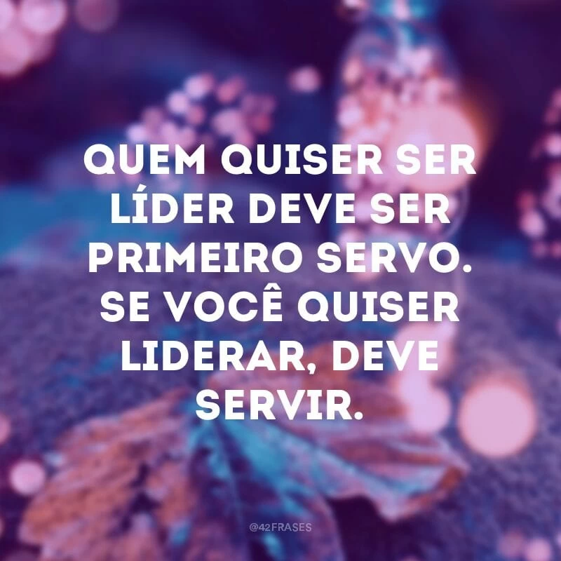 Quem quiser ser líder deve ser primeiro servo. Se você quiser liderar, deve servir.