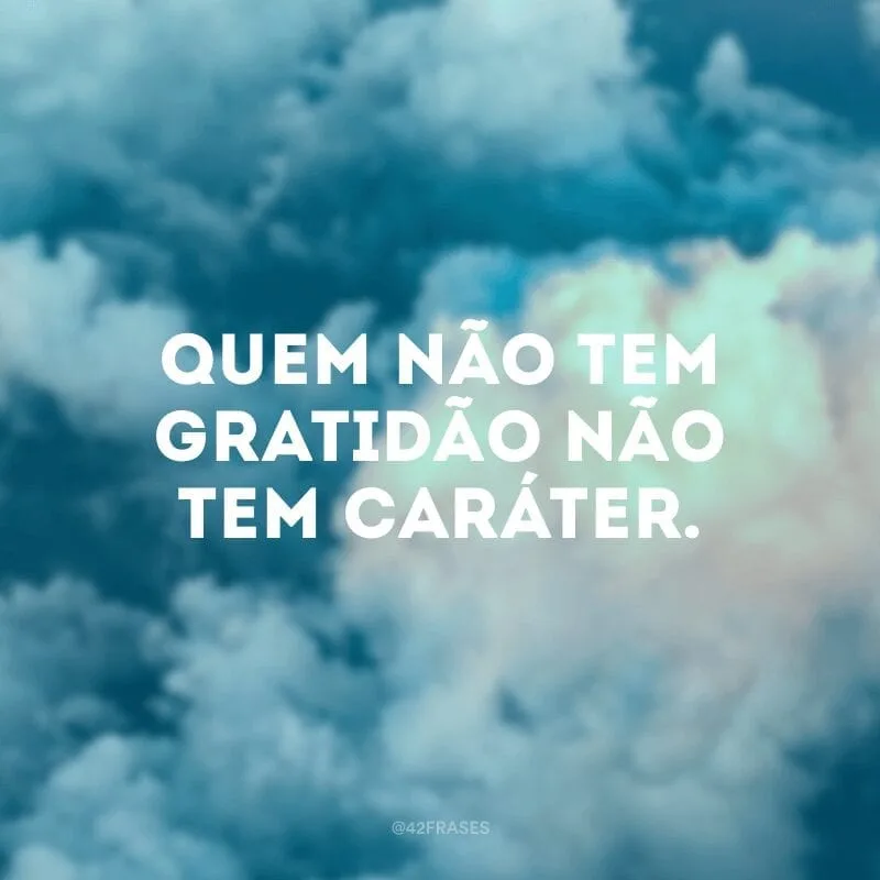 Quem não tem gratidão não tem caráter.