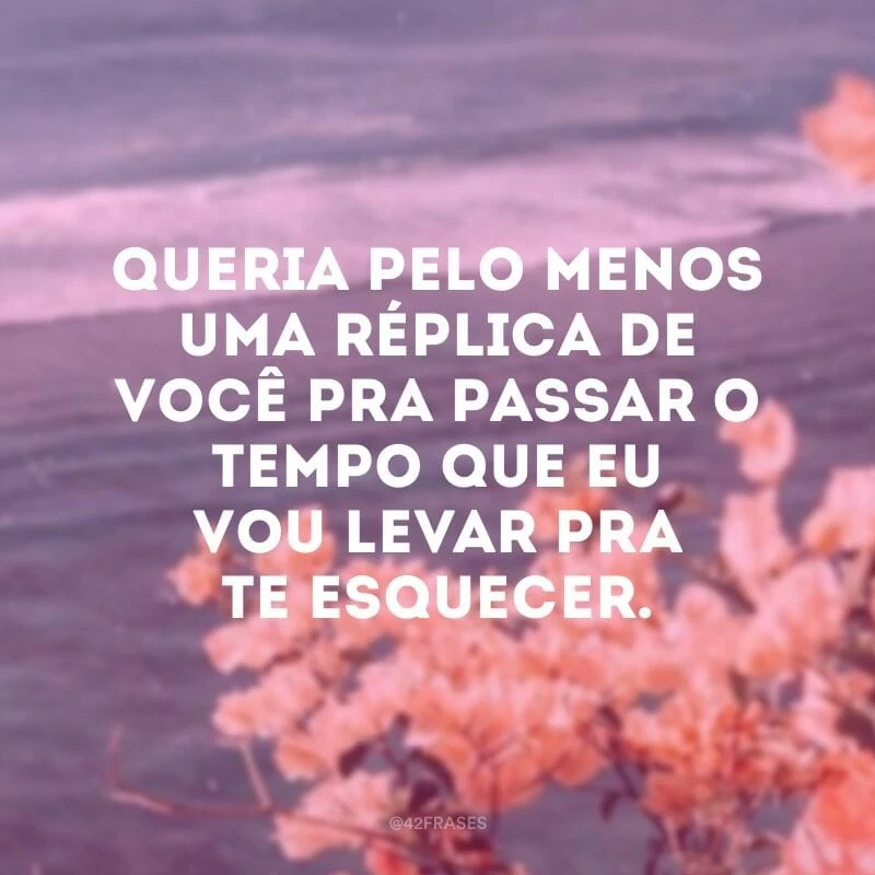 Queria pelo menos uma réplica de você pra passar o tempo que eu vou levar pra te esquecer.