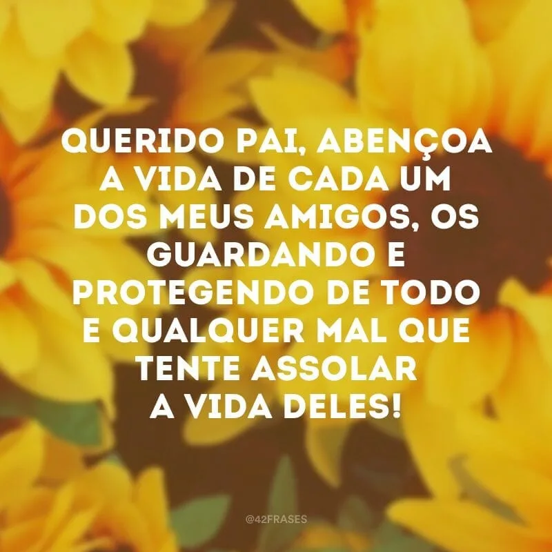 Querido Pai, abençoa a vida de cada um dos meus amigos, os guardando e protegendo de todo e qualquer mal que tente assolar a vida deles! 