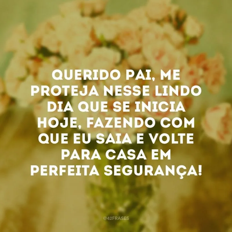 Querido Pai, me proteja nesse lindo dia que se inicia hoje, fazendo com que eu saia e volte para casa em perfeita segurança!