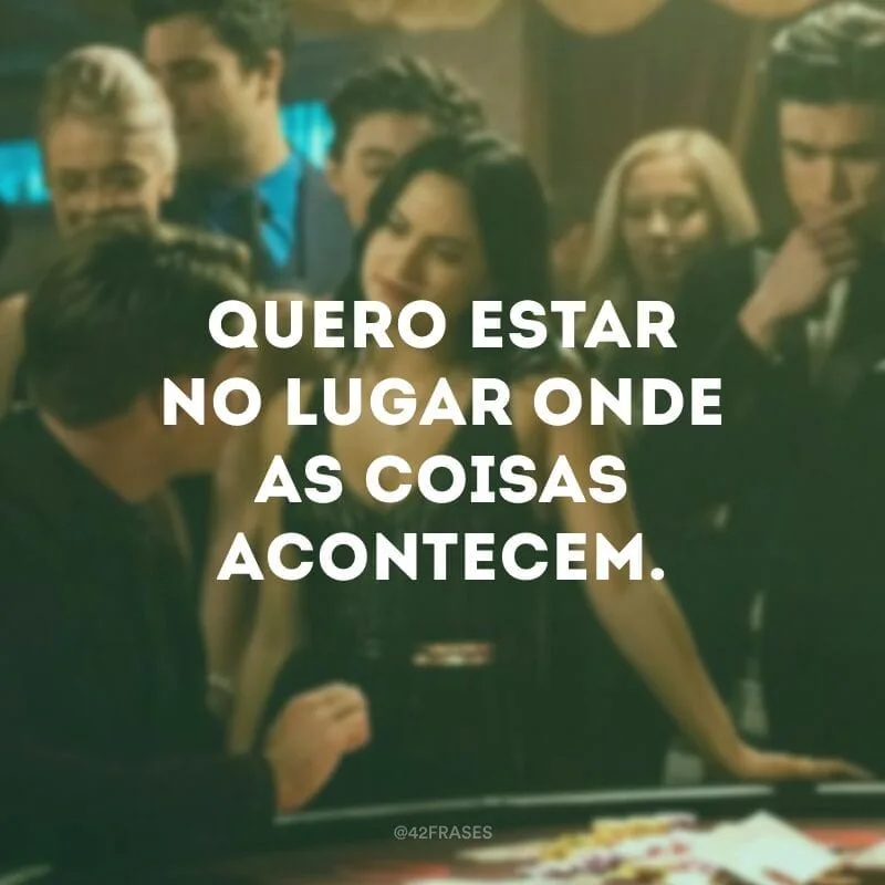 Quero estar no lugar onde as coisas acontecem.