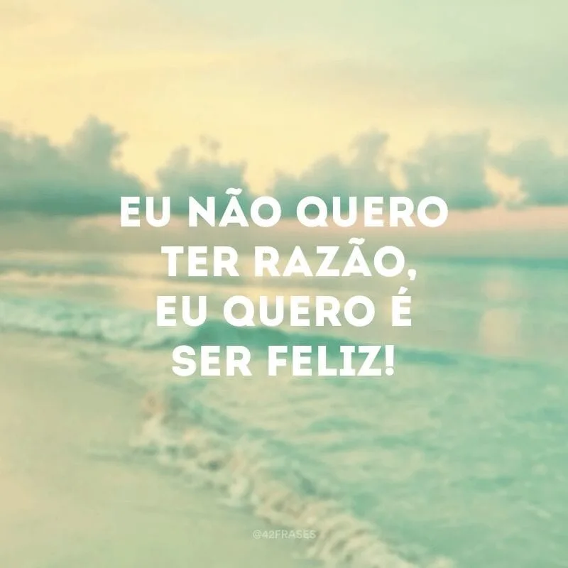 Eu não quero ter razão, eu quero é ser feliz!