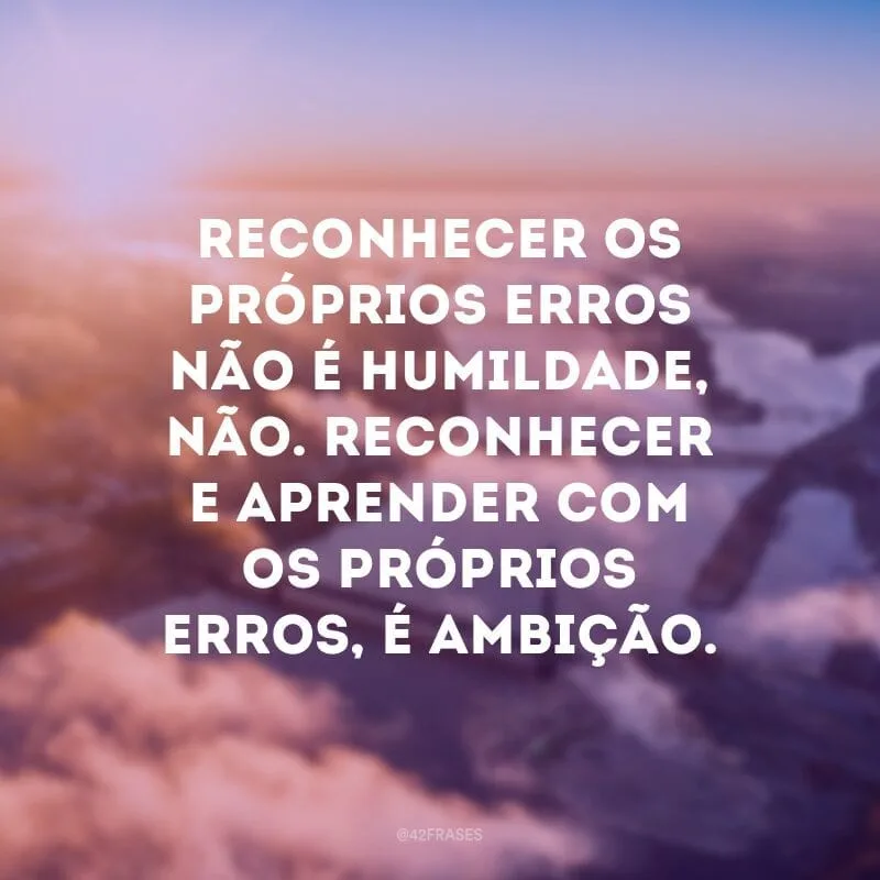 Reconhecer os próprios erros não é humildade, não. Reconhecer e aprender com os próprios erros, é ambição.