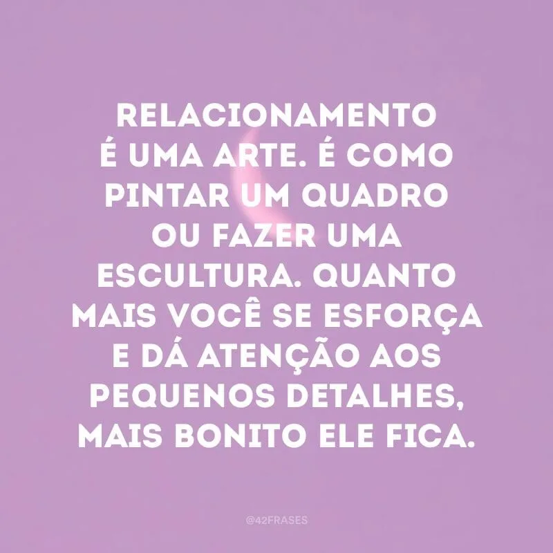 Relacionamento é uma arte. É como pintar um quadro ou fazer uma escultura. Quanto mais você se esforça e dá atenção aos pequenos detalhes, mais bonito ele fica.