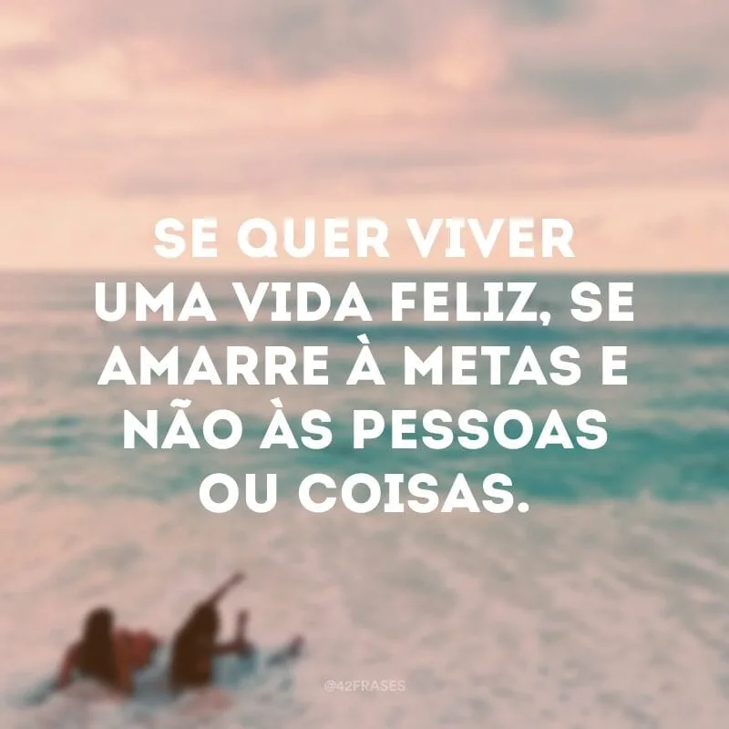 Se quer viver uma vida feliz, se amarre à metas e não às pessoas ou coisas.