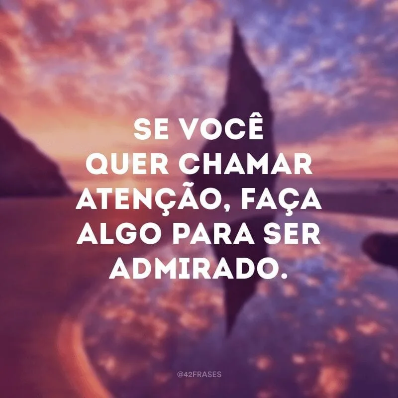 Se você quer chamar atenção, faça algo para ser admirado.
