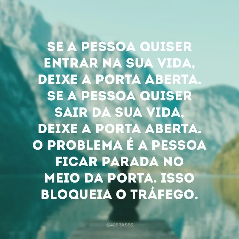 Se a pessoa quiser entrar na sua vida, deixe a porta aberta. Se a pessoa quiser sair da sua vida, deixe a porta aberta. O problema é a pessoa ficar parada no meio da porta. Isso bloqueia o tráfego.