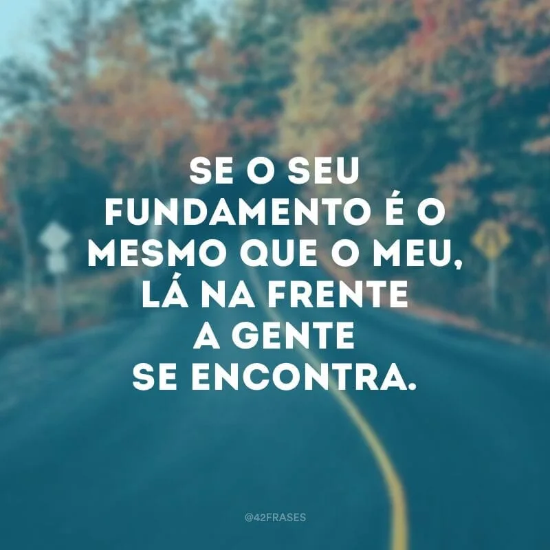 Se o seu fundamento é o mesmo que o meu, lá na frente a gente se encontra.
