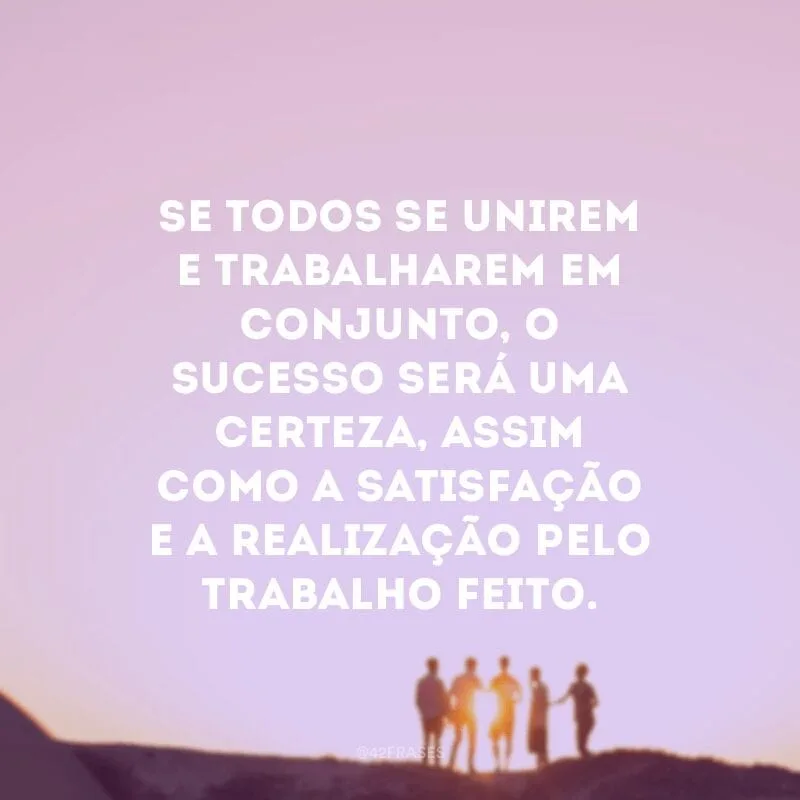 Se todos se unirem e trabalharem em conjunto, o sucesso será uma certeza, assim como a satisfação e a realização pelo trabalho feito.