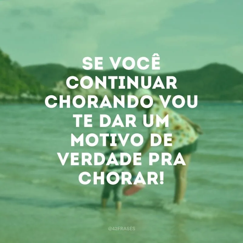 Se você continuar chorando, vou te dar um motivo de verdade pra chorar!