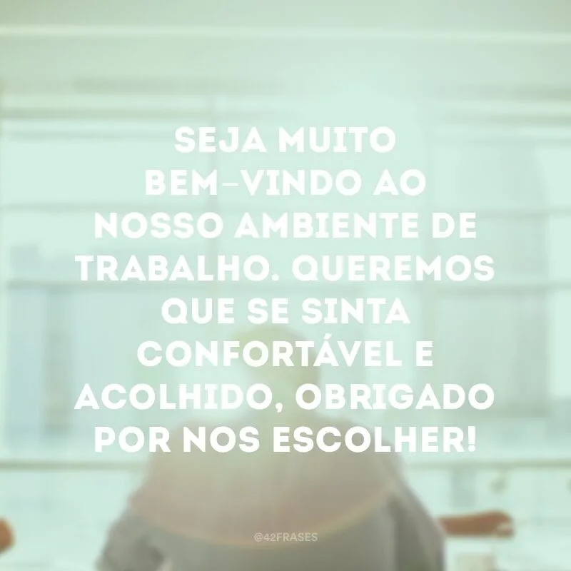 Seja muito bem-vindo ao nosso ambiente de trabalho. Queremos que se sinta confortável e acolhido, obrigado por nos escolher!